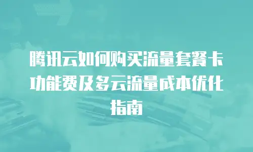腾讯云如何购买流量套餐卡功能费及多云流量成本优化指南