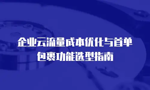 企业云流量成本优化与首单包裹功能选型指南