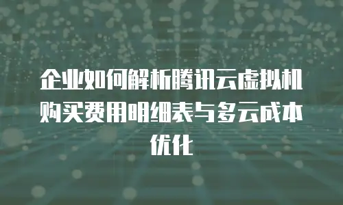 企业如何解析腾讯云虚拟机购买费用明细表与多云成本优化