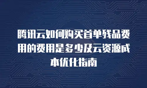 腾讯云如何购买首单残品费用的费用是多少及云资源成本优化指南