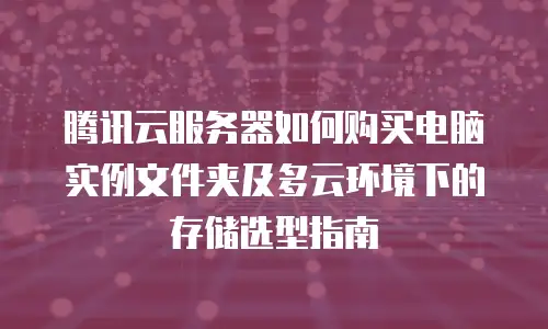腾讯云服务器如何购买电脑实例文件夹及多云环境下的存储选型指南