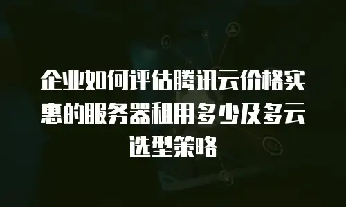企业如何评估腾讯云价格实惠的服务器租用多少及多云选型策略