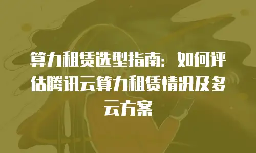 算力租赁选型指南：如何评估腾讯云算力租赁情况及多云方案