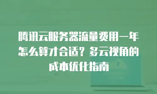 腾讯云服务器流量费用一年怎么算才合适？多云视角的成本优化指南