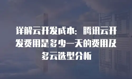 详解云开发成本：腾讯云开发费用是多少一天的费用及多云选型分析