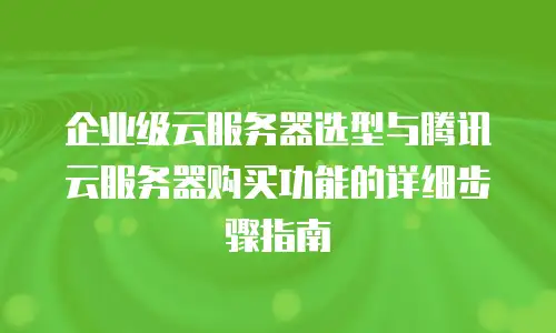 企业级云服务器选型与腾讯云服务器购买功能的详细步骤指南