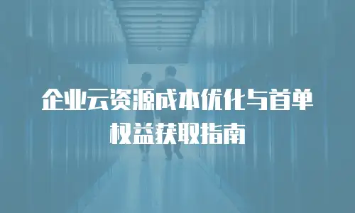 企业云资源成本优化与首单权益获取指南