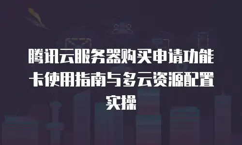 腾讯云服务器购买申请功能卡使用指南与多云资源配置实操