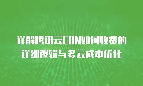 详解腾讯云CDN如何收费的详细逻辑与多云成本优化