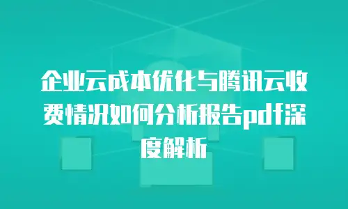 企业云成本优化与腾讯云收费情况如何分析报告pdf深度解析