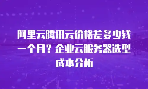 阿里云腾讯云价格差多少钱一个月？企业云服务器选型成本分析