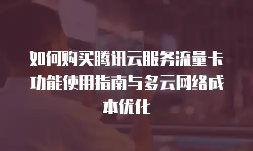如何购买腾讯云服务流量卡功能使用指南与多云网络成本优化