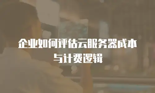 企业如何评估云服务器成本与计费逻辑