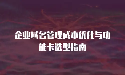 企业域名管理成本优化与功能卡选型指南