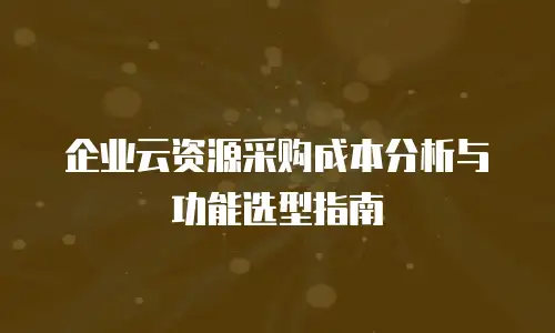 企业云资源采购成本分析与功能选型指南