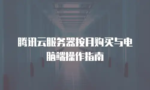 腾讯云服务器按月购买与电脑端操作指南