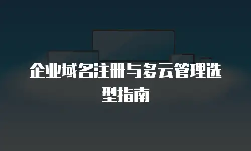 企业域名注册与多云管理选型指南