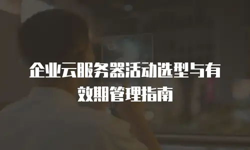 企业云服务器活动选型与有效期管理指南