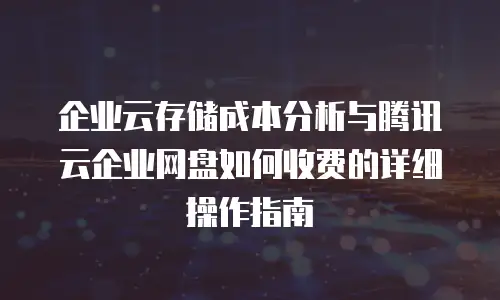 企业云存储成本分析与腾讯云企业网盘如何收费的详细操作指南