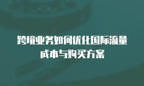 跨境业务如何优化国际流量成本与购买方案