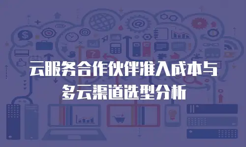 云服务合作伙伴准入成本与多云渠道选型分析