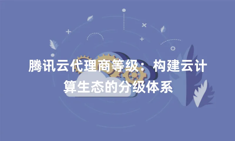 腾讯云代理商等级：构建云计算生态的分级体系