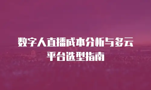 数字人直播成本分析与多云平台选型指南