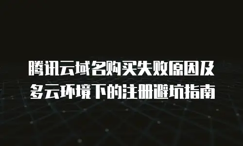 腾讯云域名购买失败原因及多云环境下的注册避坑指南