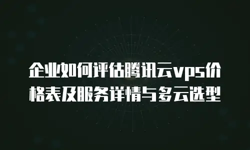 企业如何评估腾讯云vps价格表及服务详情与多云选型