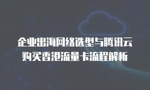 企业出海网络选型与腾讯云购买香港流量卡流程解析