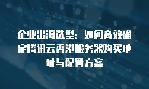 企业出海选型：如何高效确定腾讯云香港服务器购买地址与配置方案
