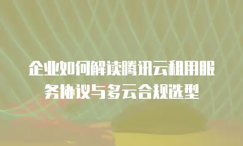 企业如何解读腾讯云租用服务协议与多云合规选型