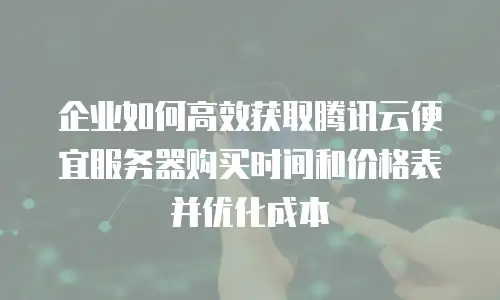 企业如何高效获取腾讯云便宜服务器购买时间和价格表并优化成本