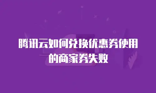 腾讯云如何兑换优惠券使用的商家券失败