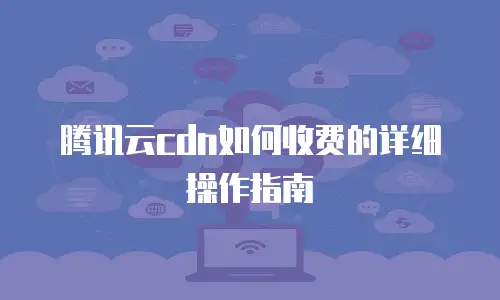 腾讯云cdn如何收费的详细操作指南