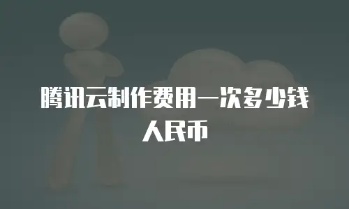 腾讯云制作费用一次多少钱人民币