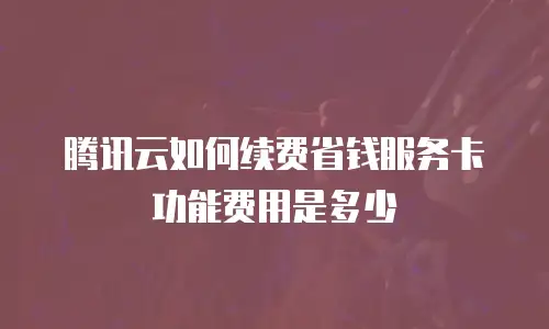 腾讯云如何续费省钱服务卡功能费用是多少