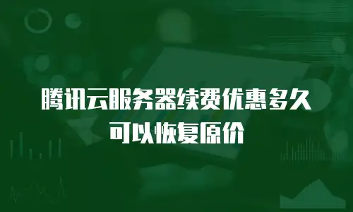 腾讯云服务器续费优惠多久可以恢复原价