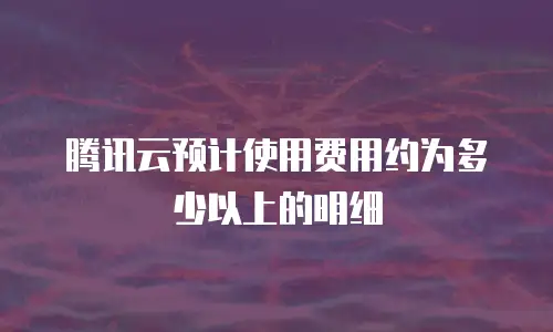 腾讯云预计使用费用约为多少以上的明细