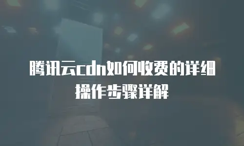 腾讯云cdn如何收费的详细操作步骤详解