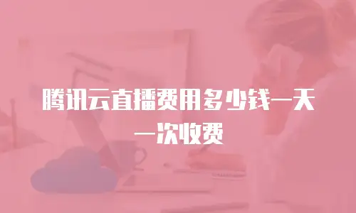 腾讯云直播费用多少钱一天一次收费