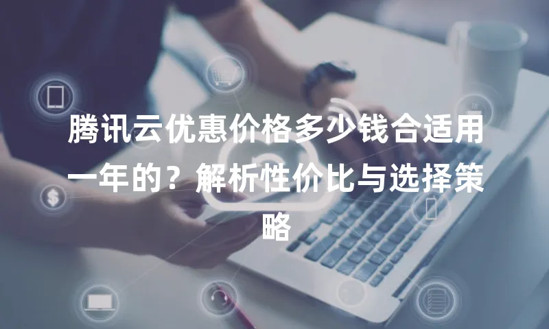 腾讯云优惠价格多少钱合适用一年的？解析性价比与选择策略