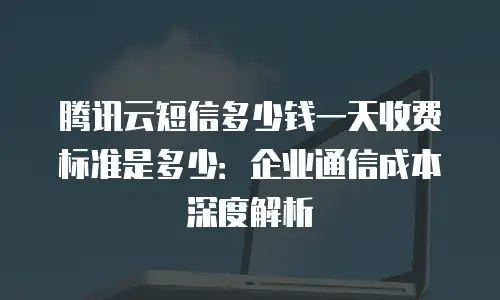 腾讯云短信多少钱一天收费标准是多少：企业通信成本深度解析