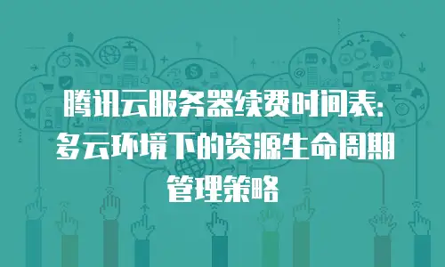 腾讯云服务器续费时间表：多云环境下的资源生命周期管理策略