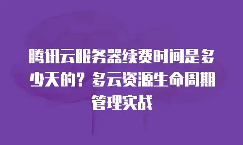 腾讯云服务器续费时间是多少天的？多云资源生命周期管理实战