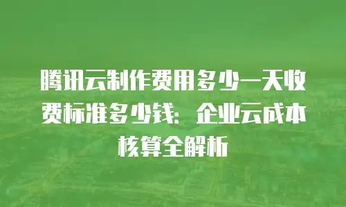 腾讯云制作费用多少一天收费标准多少钱：企业云成本核算全解析