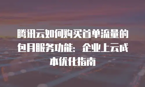 腾讯云如何购买首单流量的包月服务功能：企业上云成本优化指南