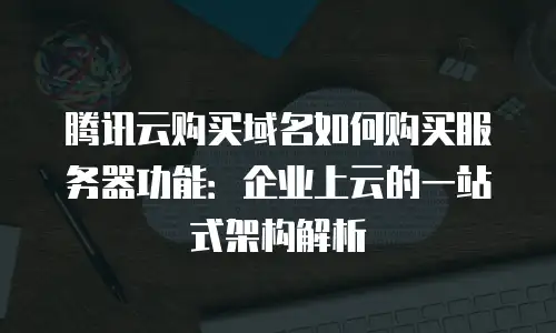 腾讯云购买域名如何购买服务器功能：企业上云的一站式架构解析
