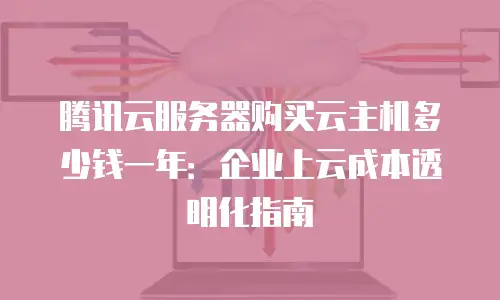 腾讯云服务器购买云主机多少钱一年：企业上云成本透明化指南