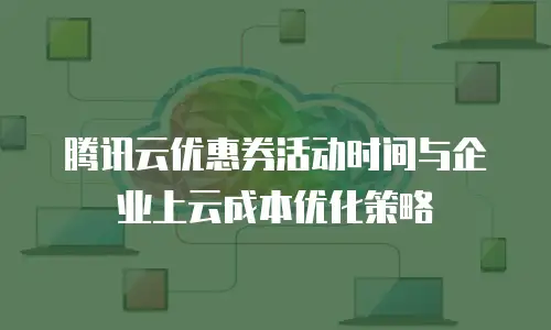 腾讯云优惠券活动时间与企业上云成本优化策略